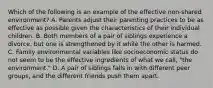 Which of the following is an example of the effective non-shared environment? A. Parents adjust their parenting practices to be as effective as possible given the characteristics of their individual children. B. Both members of a pair of siblings experience a divorce, but one is strengthened by it while the other is harmed. C. Family environmental variables like socioeconomic status do not seem to be the effective ingredients of what we call, "the environment." D. A pair of siblings falls in with different peer groups, and the different friends push them apart.