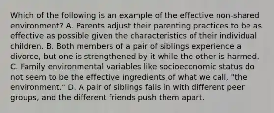 Which of the following is an example of the effective non-shared environment? A. Parents adjust their parenting practices to be as effective as possible given the characteristics of their individual children. B. Both members of a pair of siblings experience a divorce, but one is strengthened by it while the other is harmed. C. Family environmental variables like socioeconomic status do not seem to be the effective ingredients of what we call, "the environment." D. A pair of siblings falls in with different peer groups, and the different friends push them apart.