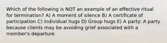 Which of the following is NOT an example of an effective ritual for termination? A) A moment of silence B) A certificate of participation C) Individual hugs D) Group hugs E) A party: A party because clients may be avoiding grief associated with a member's departure