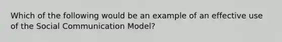 Which of the following would be an example of an effective use of the Social Communication Model?