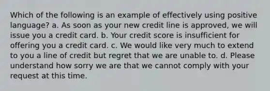 Which of the following is an example of effectively using positive language? a. As soon as your new credit line is approved, we will issue you a credit card. b. Your credit score is insufficient for offering you a credit card. c. We would like very much to extend to you a line of credit but regret that we are unable to. d. Please understand how sorry we are that we cannot comply with your request at this time.