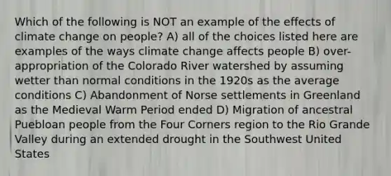 Which of the following is NOT an example of the effects of climate change on people? A) all of the choices listed here are examples of the ways climate change affects people B) over-appropriation of the Colorado River watershed by assuming wetter than normal conditions in the 1920s as the average conditions C) Abandonment of Norse settlements in Greenland as the Medieval Warm Period ended D) Migration of ancestral Puebloan people from the Four Corners region to the Rio Grande Valley during an extended drought in the Southwest United States