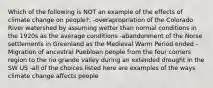 Which of the following is NOT an example of the effects of climate change on people?: -overapropriation of the Colorado River watershed by assuming wetter than normal conditions in the 1920s as the average conditions -abandonment of the Norse settlements in Greenland as the Medieval Warm Period ended -Migration of ancestral Puebloan people from the four corners region to the rio grande valley during an extended drought in the SW US -all of the choices listed here are examples of the ways climate change affects people