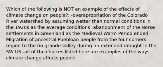 Which of the following is NOT an example of the effects of climate change on people?: -overapropriation of the Colorado River watershed by assuming wetter than normal conditions in the 1920s as the average conditions -abandonment of the Norse settlements in Greenland as the Medieval Warm Period ended -Migration of ancestral Puebloan people from the four corners region to the rio grande valley during an extended drought in the SW US -all of the choices listed here are examples of the ways climate change affects people