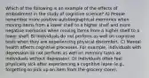 Which of the following is an example of the effects of embodiment in the study of cognitive science? A) People remember more positive autobiographical memories when moving items from a lower shelf to a higher shelf and more negative memories when moving items from a higher shelf to a lower shelf. B) Individuals do not perform as well on cognitive tests when they are experiencing physical discomfort. C) Mental health affects cognitive processes. For example, individuals with depression do not perform as well on memory tasks as individuals without depression. D) Individuals often feel physically sick after experiencing a cognitive lapse (e.g., forgetting to pick up an item from the grocery store).