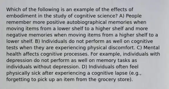 Which of the following is an example of the effects of embodiment in the study of cognitive science? A) People remember more positive autobiographical memories when moving items from a lower shelf to a higher shelf and more negative memories when moving items from a higher shelf to a lower shelf. B) Individuals do not perform as well on cognitive tests when they are experiencing physical discomfort. C) Mental health affects cognitive processes. For example, individuals with depression do not perform as well on memory tasks as individuals without depression. D) Individuals often feel physically sick after experiencing a cognitive lapse (e.g., forgetting to pick up an item from the grocery store).