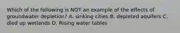 Which of the following is NOT an example of the effects of groundwater depletion? A. sinking cities B. depleted aquifers C. died up wetlands D. Rising water tables