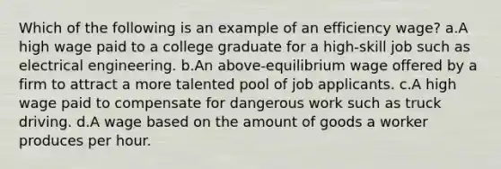 Which of the following is an example of an efficiency wage? a.A high wage paid to a college graduate for a high-skill job such as electrical engineering. b.An above-equilibrium wage offered by a firm to attract a more talented pool of job applicants. c.A high wage paid to compensate for dangerous work such as truck driving. d.A wage based on the amount of goods a worker produces per hour.