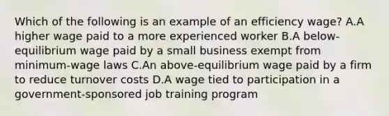 Which of the following is an example of an efficiency wage? A.A higher wage paid to a more experienced worker B.A below-equilibrium wage paid by a small business exempt from minimum-wage laws C.An above-equilibrium wage paid by a firm to reduce turnover costs D.A wage tied to participation in a government-sponsored job training program