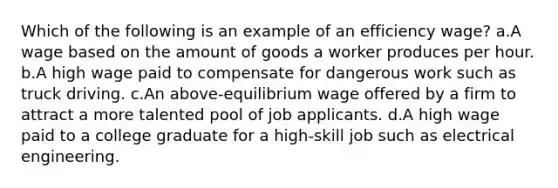 Which of the following is an example of an efficiency wage? a.A wage based on the amount of goods a worker produces per hour. b.A high wage paid to compensate for dangerous work such as truck driving. c.An above-equilibrium wage offered by a firm to attract a more talented pool of job applicants. d.A high wage paid to a college graduate for a high-skill job such as electrical engineering.