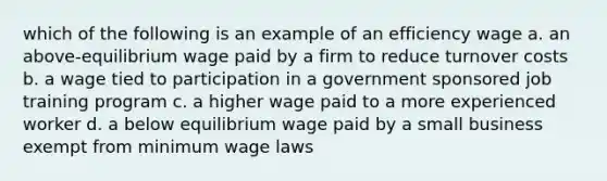 which of the following is an example of an efficiency wage a. an above-equilibrium wage paid by a firm to reduce turnover costs b. a wage tied to participation in a government sponsored job training program c. a higher wage paid to a more experienced worker d. a below equilibrium wage paid by a small business exempt from minimum wage laws