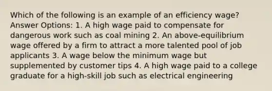 Which of the following is an example of an efficiency wage? Answer Options: 1. A high wage paid to compensate for dangerous work such as coal mining 2. An above-equilibrium wage offered by a firm to attract a more talented pool of job applicants 3. A wage below the minimum wage but supplemented by customer tips 4. A high wage paid to a college graduate for a high-skill job such as electrical engineering