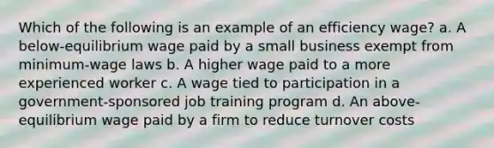 Which of the following is an example of an efficiency wage? a. A below-equilibrium wage paid by a small business exempt from minimum-wage laws b. A higher wage paid to a more experienced worker c. A wage tied to participation in a government-sponsored job training program d. An above-equilibrium wage paid by a firm to reduce turnover costs