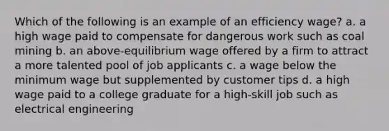 Which of the following is an example of an efficiency wage? a. a high wage paid to compensate for dangerous work such as coal mining b. an above-equilibrium wage offered by a firm to attract a more talented pool of job applicants c. a wage below the minimum wage but supplemented by customer tips d. a high wage paid to a college graduate for a high-skill job such as electrical engineering