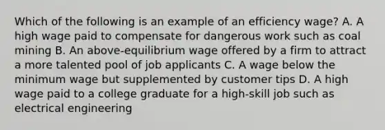 Which of the following is an example of an efficiency wage? A. A high wage paid to compensate for dangerous work such as coal mining B. An above-equilibrium wage offered by a firm to attract a more talented pool of job applicants C. A wage below the minimum wage but supplemented by customer tips D. A high wage paid to a college graduate for a high-skill job such as electrical engineering