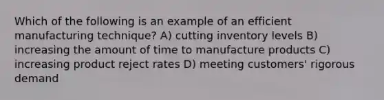 Which of the following is an example of an efficient manufacturing technique? A) cutting inventory levels B) increasing the amount of time to manufacture products C) increasing product reject rates D) meeting customers' rigorous demand