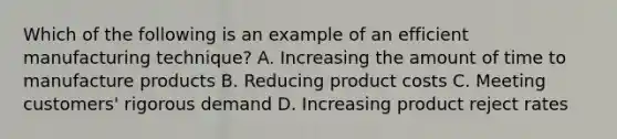 Which of the following is an example of an efficient manufacturing technique? A. Increasing the amount of time to manufacture products B. Reducing product costs C. Meeting customers' rigorous demand D. Increasing product reject rates