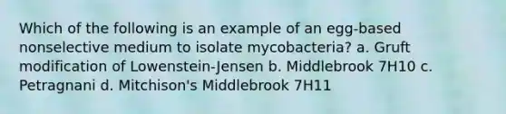 Which of the following is an example of an egg-based nonselective medium to isolate mycobacteria? a. Gruft modification of Lowenstein-Jensen b. Middlebrook 7H10 c. Petragnani d. Mitchison's Middlebrook 7H11