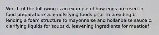 Which of the following is an example of how eggs are used in food preparation? a. emulsifying foods prior to breading b. lending a foam structure to mayonnaise and hollandaise sauce c. clarifying liquids for soups d. leavening ingredients for meatloaf