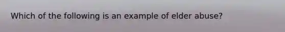 Which of the following is an example of elder abuse?