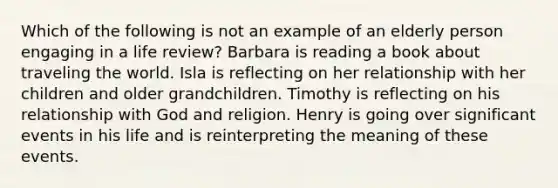 Which of the following is not an example of an elderly person engaging in a life review? Barbara is reading a book about traveling the world. Isla is reflecting on her relationship with her children and older grandchildren. Timothy is reflecting on his relationship with God and religion. Henry is going over significant events in his life and is reinterpreting the meaning of these events.