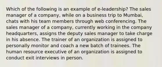 Which of the following is an example of e-leadership? The sales manager of a company, while on a business trip to Mumbai, chats with his team members through web conferencing. The sales manager of a company, currently working in the company headquarters, assigns the deputy sales manager to take charge in his absence. The trainer of an organization is assigned to personally monitor and coach a new batch of trainees. The human resource executive of an organization is assigned to conduct exit interviews in person.