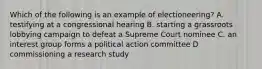 Which of the following is an example of electioneering? A. testifying at a congressional hearing B. starting a grassroots lobbying campaign to defeat a Supreme Court nominee C. an interest group forms a political action committee D commissioning a research study