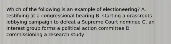 Which of the following is an example of electioneering? A. testifying at a congressional hearing B. starting a grassroots lobbying campaign to defeat a Supreme Court nominee C. an interest group forms a political action committee D commissioning a research study