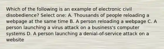 Which of the following is an example of electronic civil disobedience? Select one: A. Thousands of people reloading a webpage at the same time B. A person reloading a webpage C. A person launching a virus attack on a business's computer systems D. A person launching a denial-of-service attack on a website