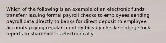 Which of the following is an example of an electronic funds transfer? issuing formal payroll checks to employees sending payroll data directly to banks for direct deposit to employee accounts paying regular monthly bills by check sending stock reports to shareholders electronically