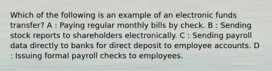 Which of the following is an example of an electronic funds transfer? A : Paying regular monthly bills by check. B : Sending stock reports to shareholders electronically. C : Sending payroll data directly to banks for direct deposit to employee accounts. D : Issuing formal payroll checks to employees.