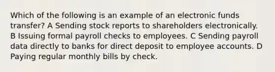 Which of the following is an example of an electronic funds transfer? A Sending stock reports to shareholders electronically. B Issuing formal payroll checks to employees. C Sending payroll data directly to banks for direct deposit to employee accounts. D Paying regular monthly bills by check.