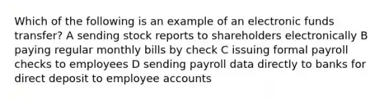 Which of the following is an example of an electronic funds transfer? A sending stock reports to shareholders electronically B paying regular monthly bills by check C issuing formal payroll checks to employees D sending payroll data directly to banks for direct deposit to employee accounts