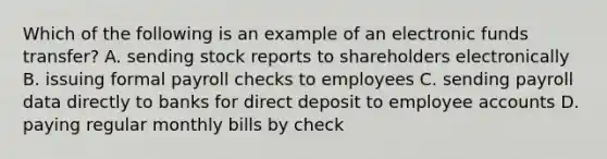 Which of the following is an example of an electronic funds transfer? A. sending stock reports to shareholders electronically B. issuing formal payroll checks to employees C. sending payroll data directly to banks for direct deposit to employee accounts D. paying regular monthly bills by check