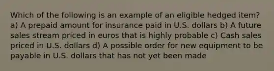 Which of the following is an example of an eligible hedged item? a) A prepaid amount for insurance paid in U.S. dollars b) A future sales stream priced in euros that is highly probable c) Cash sales priced in U.S. dollars d) A possible order for new equipment to be payable in U.S. dollars that has not yet been made