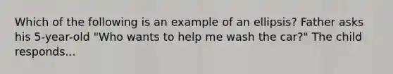 Which of the following is an example of an ellipsis? Father asks his 5-year-old "Who wants to help me wash the car?" The child responds...