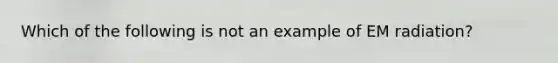 Which of the following is not an example of EM radiation?