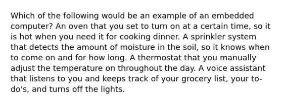 Which of the following would be an example of an embedded computer? An oven that you set to turn on at a certain time, so it is hot when you need it for cooking dinner. A sprinkler system that detects the amount of moisture in the soil, so it knows when to come on and for how long. A thermostat that you manually adjust the temperature on throughout the day. A voice assistant that listens to you and keeps track of your grocery list, your to-do's, and turns off the lights.