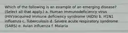 Which of the following is an example of an emerging disease? (Select all that apply.) a. Human immunodeficiency virus (HIV)/acquired immune deficiency syndrome (AIDS) b. H1N1 influenza c. Tuberculosis d. Severe acute respiratory syndrome (SARS) e. Avian influenza f. Malaria