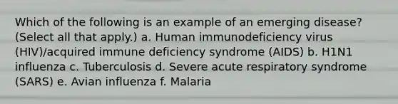 Which of the following is an example of an emerging disease? (Select all that apply.) a. Human immunodeficiency virus (HIV)/acquired immune deficiency syndrome (AIDS) b. H1N1 influenza c. Tuberculosis d. Severe acute respiratory syndrome (SARS) e. Avian influenza f. Malaria