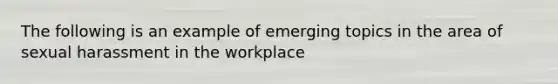 The following is an example of emerging topics in the area of sexual harassment in the workplace