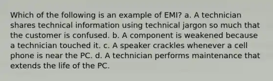 Which of the following is an example of EMI? a. A technician shares technical information using technical jargon so much that the customer is confused. b. A component is weakened because a technician touched it. c. A speaker crackles whenever a cell phone is near the PC. d. A technician performs maintenance that extends the life of the PC.