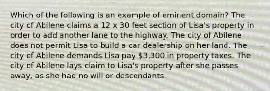 Which of the following is an example of eminent domain? The city of Abilene claims a 12 x 30 feet section of Lisa's property in order to add another lane to the highway. The city of Abilene does not permit Lisa to build a car dealership on her land. The city of Abilene demands Lisa pay 3,300 in property taxes. The city of Abilene lays claim to Lisa's property after she passes away, as she had no will or descendants.