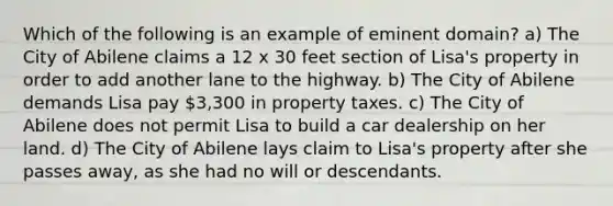 Which of the following is an example of eminent domain? a) The City of Abilene claims a 12 x 30 feet section of Lisa's property in order to add another lane to the highway. b) The City of Abilene demands Lisa pay 3,300 in property taxes. c) The City of Abilene does not permit Lisa to build a car dealership on her land. d) The City of Abilene lays claim to Lisa's property after she passes away, as she had no will or descendants.