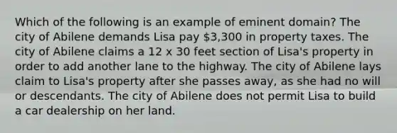 Which of the following is an example of eminent domain? The city of Abilene demands Lisa pay 3,300 in property taxes. The city of Abilene claims a 12 x 30 feet section of Lisa's property in order to add another lane to the highway. The city of Abilene lays claim to Lisa's property after she passes away, as she had no will or descendants. The city of Abilene does not permit Lisa to build a car dealership on her land.