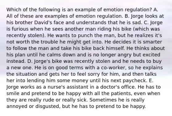 Which of the following is an example of emotion regulation? A. All of these are examples of emotion regulation. B. Jorge looks at his brother David's face and understands that he is sad. C. Jorge is furious when he sees another man riding his bike (which was recently stolen). He wants to punch the man, but he realizes it's not worth the trouble he might get into. He decides it is smarter to follow the man and take his bike back himself. He thinks about his plan until he calms down and is no longer angry but excited instead. D. Jorge's bike was recently stolen and he needs to buy a new one. He is on good terms with a co-worker, so he explains the situation and gets her to feel sorry for him, and then talks her into lending him some money until his next paycheck. E. Jorge works as a nurse's assistant in a doctor's office. He has to smile and pretend to be happy with all the patients, even when they are really rude or really sick. Sometimes he is really annoyed or disgusted, but he has to pretend to be happy.