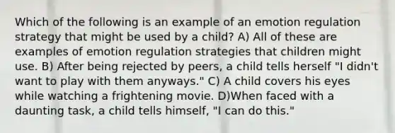 Which of the following is an example of an emotion regulation strategy that might be used by a child? A) All of these are examples of emotion regulation strategies that children might use. B) After being rejected by peers, a child tells herself "I didn't want to play with them anyways." C) A child covers his eyes while watching a frightening movie. D)When faced with a daunting task, a child tells himself, "I can do this."