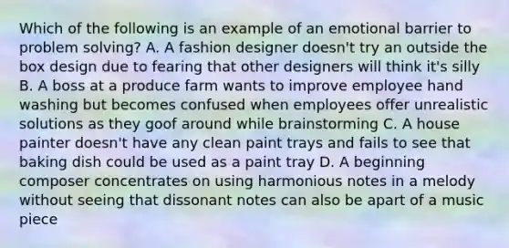 Which of the following is an example of an emotional barrier to problem solving? A. A fashion designer doesn't try an outside the box design due to fearing that other designers will think it's silly B. A boss at a produce farm wants to improve employee hand washing but becomes confused when employees offer unrealistic solutions as they goof around while brainstorming C. A house painter doesn't have any clean paint trays and fails to see that baking dish could be used as a paint tray D. A beginning composer concentrates on using harmonious notes in a melody without seeing that dissonant notes can also be apart of a music piece