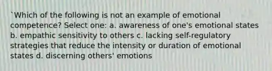 `Which of the following is not an example of emotional competence? Select one: a. awareness of one's emotional states b. empathic sensitivity to others c. lacking self-regulatory strategies that reduce the intensity or duration of emotional states d. discerning others' emotions