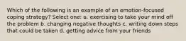 Which of the following is an example of an emotion-focused coping strategy? Select one: a. exercising to take your mind off the problem b. changing negative thoughts c. writing down steps that could be taken d. getting advice from your friends